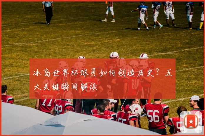 冰岛世界杯球员如何创造历史？五大关键瞬间解读