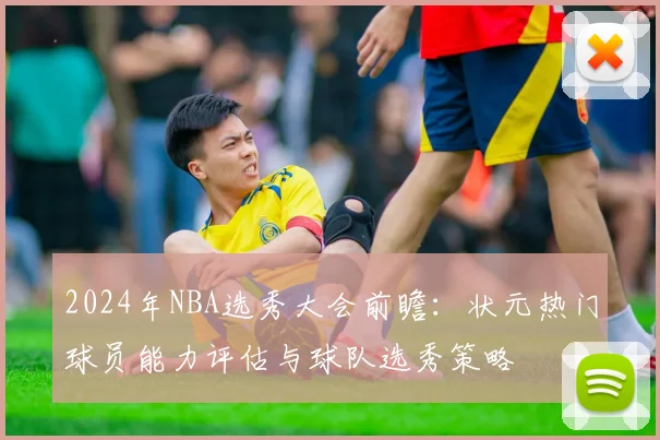 2024年NBA选秀大会前瞻：状元热门球员能力评估与球队选秀策略