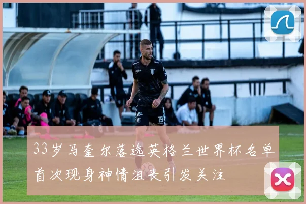 33岁马奎尔落选英格兰世界杯名单首次现身神情沮丧引发关注