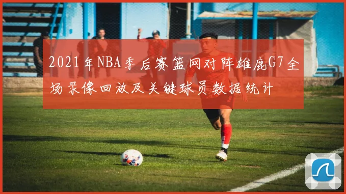2021年NBA季后赛篮网对阵雄鹿G7全场录像回放及关键球员数据统计