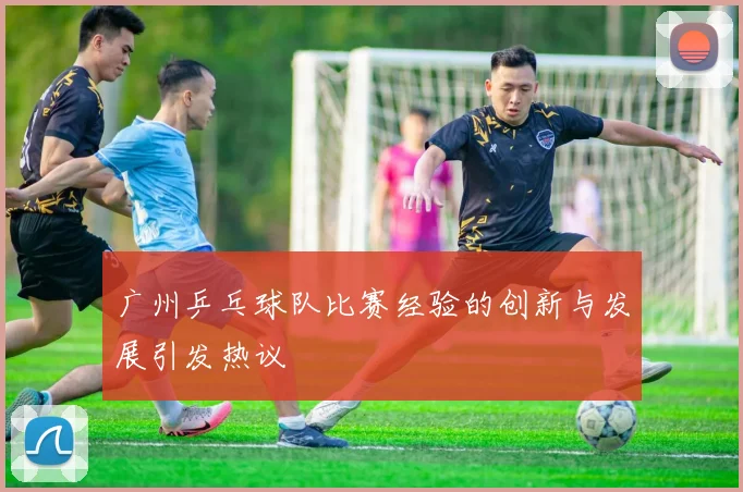 广州乒乓球队比赛经验的创新与发展引发热议